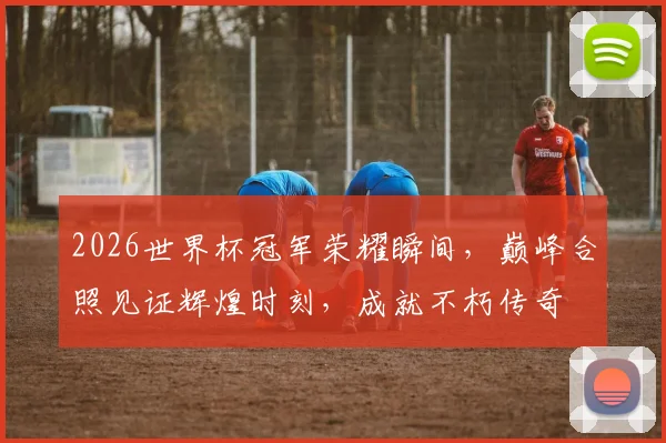 2026世界杯冠军荣耀瞬间，巅峰合照见证辉煌时刻，成就不朽传奇