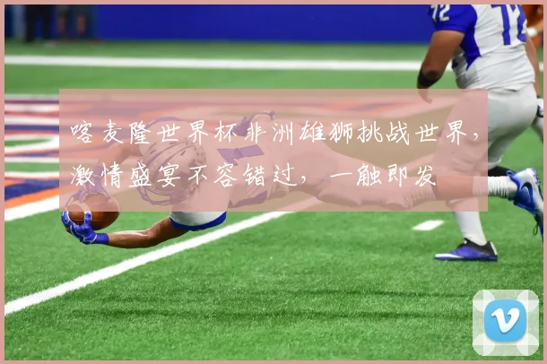 喀麦隆世界杯非洲雄狮挑战世界，激情盛宴不容错过，一触即发
