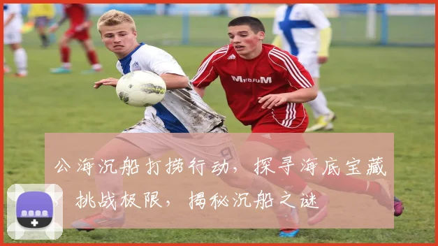 公海沉船打捞行动，探寻海底宝藏，挑战极限，揭秘沉船之谜