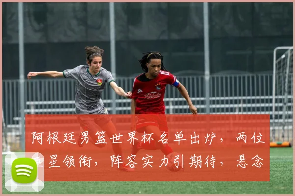 阿根廷男篮世界杯名单出炉，两位巨星领衔，阵容实力引期待，悬念重重