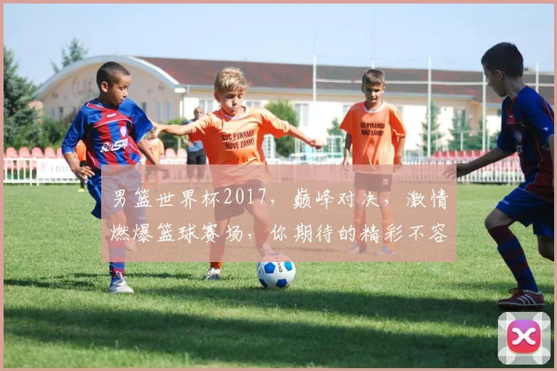 男篮世界杯2017，巅峰对决，激情燃爆篮球赛场，你期待的精彩不容错过，