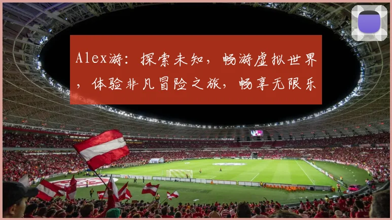 Alex游：探索未知，畅游虚拟世界，体验非凡冒险之旅，畅享无限乐趣，三大亮点不容错过